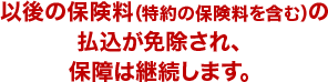 以後の保険料（特約の保険料を含む）の払込が免除され、保障は継続します。