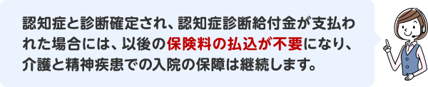 認知症と診断確定され、認知症診断給付金が支払われた場合には、以後の保険料の払込が不要になり、介護と精神疾患での入院の保障は継続します。