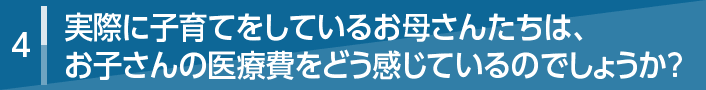 4 実際に子育てをしているお母さんたちは、お子さんの医療費をどう感じているのでしょうか？