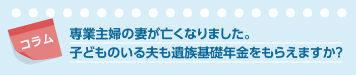 コラム 専業主婦の妻が亡くなりました。子どものいる夫も遺族基礎年金をもらえますか？
