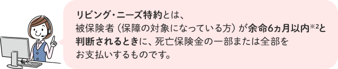 リビング・ニーズ特約とは、被保険者（保障の対象になっている方）が余命6ヵ月以内※3と判断されるときに、死亡保険金の一部または全部をお支払いするものです。