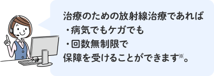 治療のための放射線治療であれば、病気でもケガでも、回数無制限で、保障を受けることができます※。